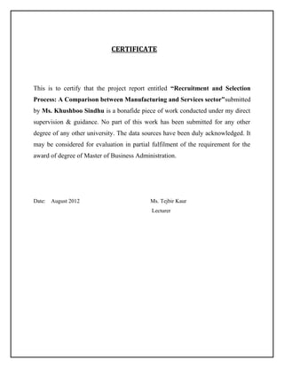 CERTIFICATE

This is to certify that the project report entitled “Recruitment and Selection
Process: A Comparison between Manufacturing and Services sector”submitted
by Ms. Khushboo Sindhu is a bonafide piece of work conducted under my direct
supervision & guidance. No part of this work has been submitted for any other
degree of any other university. The data sources have been duly acknowledged. It
may be considered for evaluation in partial fulfilment of the requirement for the
award of degree of Master of Business Administration.

Date:

August 2012

Ms. Tejbir Kaur
Lecturer

 