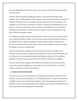 This point differentiates the interview mode in such a manner, that the differentiation could be
done at this point.
In Kudos Chemical Limited, generally the interview is taken by the HR manager of the
company. Since, the HR department of the company is quite broad and efficient, thus the team of
members of the department, are sometimes in the panel made for the interview purpose. The
company gives the recruiter, the authority to conduct a screening of the candidates prior to the
interview. Thus the recruiter at first, have to short list various candidate on the basis of their
qualification and experience, and then also have to conduct a short screening based upon the
field to which the candidates belong.
The candidates are asked questions about their code of conduct in the previous company, if they
have worked somewhere else before. Also, the recruiter asks question checking the stability of
the candidate, that is, whether the candidate is having a positive attitude towards the job or
he/she is just doing the job for money purpose, because such a candidate would not be loyal to
the company, as per ther company norms.
After the screening of the candidates, the recruiter sends the deserving candidates to the
company for the final interview purpose. The company has its full team of HR department who
are in the process of recruitment and selection and handles the interviews of the shortlisted
candidates very effectively accoding to their needs and skills required int the candidates.
After the selection of the candidates, the information is sent back to the recruiter about how
many of the shortlisted candidates are selected and the amount incurred by the recruitment
company is being given to them by the company.
3.7) DESIGNATIONS PROVIDED
This point is also a part of the differentiation. The designation provided by “Kudos Chemical
Limited” to the newly hired employees is of a “Production Executive”. After the training of the
candidates are done, then the newly hired employees work in the organization on the post of a
production executive. The salary packages of the employees are also given according to the scale
of the employees and their designations in the company.

 