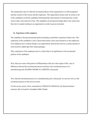 The organization sees to it that the increment policies of the organization is in full recognition
and due consent of the owners and the employees. The organization always clear its norms to all
of the candidates an tell the candidates beforehand that what amount of increment they would
receive after a due interval of time. The candidates are having knowledge about how much time
they have to spend working in an organization in order to get an increment.

b) Experience of the employee
The candidate is having incremental policies keeping in mind their experience factors also. The
experience of the candidates is also a factor that ensures some extra incentives to the employees.
If an employee have worked already in an organization, then he/she receives a certain amount of
extra incentive added upto their salary packages.
Thus, experience of the employees also is a factor that is of significance to the incremental
policies of the candidates.

Now, these are some of the points of differentiation, that are in the respect of the case of
difference between the recruitmenmt process and here, the recruitment process in a
manufacturing unit, KUDOS CHEMICAL LIMITED is discussed.

Now, that the recruitment process in a manufacturing unit is discussed, we can now move to the
recruitment process in the services sector
For the service sector, I have researched on VIRASAT-E-KHALSA, the historical theme
museum, that is located in Anandpur Sahib, Punjab.

 