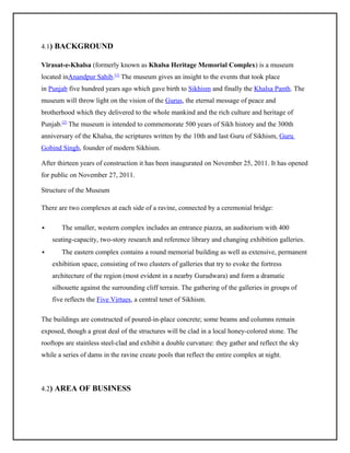 4.1) BACKGROUND
Virasat-e-Khalsa (formerly known as Khalsa Heritage Memorial Complex) is a museum
located inAnandpur Sahib.[1] The museum gives an insight to the events that took place
in Punjab five hundred years ago which gave birth to Sikhism and finally the Khalsa Panth. The
museum will throw light on the vision of the Gurus, the eternal message of peace and
brotherhood which they delivered to the whole mankind and the rich culture and heritage of
Punjab.[2] The museum is intended to commemorate 500 years of Sikh history and the 300th
anniversary of the Khalsa, the scriptures written by the 10th and last Guru of Sikhism, Guru
Gobind Singh, founder of modern Sikhism.
After thirteen years of construction it has been inaugurated on November 25, 2011. It has opened
for public on November 27, 2011.
Structure of the Museum
There are two complexes at each side of a ravine, connected by a ceremonial bridge:


The smaller, western complex includes an entrance piazza, an auditorium with 400
seating-capacity, two-story research and reference library and changing exhibition galleries.



The eastern complex contains a round memorial building as well as extensive, permanent
exhibition space, consisting of two clusters of galleries that try to evoke the fortress
architecture of the region (most evident in a nearby Gurudwara) and form a dramatic
silhouette against the surrounding cliff terrain. The gathering of the galleries in groups of
five reflects the Five Virtues, a central tenet of Sikhism.

The buildings are constructed of poured-in-place concrete; some beams and columns remain
exposed, though a great deal of the structures will be clad in a local honey-colored stone. The
rooftops are stainless steel-clad and exhibit a double curvature: they gather and reflect the sky
while a series of dams in the ravine create pools that reflect the entire complex at night.

4.2) AREA OF BUSINESS

 