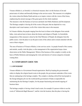 Virasat-e-Khalsa is, as foretold, is a historical museum, that is in the business of art and
preservance of culture and basically belongs to the services sector. This museum is to enlighten
the visitors about the Khalsa Panth and also as to inspire visitors with the vision of the Gurus,
emphasizing the eternal message of the great gurus for the whole mankind.
The museum is into the business of services and deals into Public Relations and Development.
The Heritage complex is having all of the events of the past, that are depicted in a very
descriptive and visual manner, to all of the visitors that come in the museum.
In Virasat-e-Khalsa, the people ranging from the local civilians to the delegates from outside
India, visits and are keen to know about the history and religion of Punjab. As foretold,the
inauguration of this museum is done by the Chief Minister of Punjab, the delegates from the
public sector, visits the place to see the past events of the culture and to remain attached with the
roots of their religion.
The area of business of Virasat-e-Khalsa, is into services sector. As people fromall of the country
and outside, usually visits the place, so the management of the organization keeps a keen
observation on the Public Management. Whole of the business of this complex is totally on the
basis of Public Relations and managing the visits and interests of various categories of people
visiting there.

5) COMPARISON GROU NDS
5.1) OWNERSHIP
Virasat-e-Khalsa is a Government Owned organization. Built by keeping the governmental
orders to display the religion based events to the people, the government undertake of the events
that are undergoing in the heritage complex. The complex is dealing with all the local people to
the foreign delegates,all over the world and the government of India is responsible for
maintaining the the Heritage Complex, for the proper functioning and smooth ongoing of
business there.
The heritage complex is having virtual visual events, for example if a person wishes to see the
event of “Jallianwala Bagh Massacre”, and he visits the location, then the place is having the

 