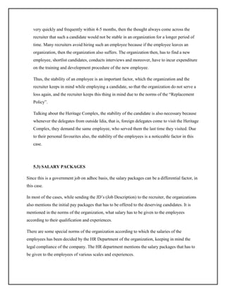 very quickly and frequently within 4-5 months, then the thought always come across the
recruiter that such a candidate would not be stable in an organization for a longer period of
time. Many recruiters avoid hiring such an employee because if the employee leaves an
organization, then the organization also suffers. The organization then, has to find a new
employee, shortlist candidates, conducts interviews and moreover, have to incur expenditure
on the training and development procedure of the new employee.
Thus, the stability of an employee is an important factor, which the organization and the
recruiter keeps in mind while employing a candidate, so that the organization do not serve a
loss again, and the recruiter keeps this thing in mind due to the norms of the “Replacement
Policy”.
Talking about the Heritage Complex, the stability of the candidate is also necessary because
whenever the delegates from outside Idia, that is, foreign delegates come to visit the Heritage
Complex, they demand the same employee, who served them the last time they visited. Due
to their personal favourites also, the stability of the employees is a noticeable factor in this
case.

5.3) SALARY PACKAGES
Since this is a government job on adhoc basis, the salary packages can be a differential factor, in
this case.
In most of the cases, while sending the JD’s (Job Description) to the recruiter, the organizations
also mentions the initial pay packages that has to be offered to the deserving candidates. It is
mentioned in the norms of the organization, what salary has to be given to the employees
according to their qualification and experiences.
There are some special norms of the organization according to which the salaries of the
employees has been decided by the HR Department of the organization, keeping in mind the
legal compliance of the company. The HR department mentions the salary packages that has to
be given to the employees of various scales and experiences.

 