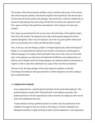 The recruiter, while interviewing the candidates, keep in mind the salary norms. If the recruiter
after interviewing the candidate, finds him/her eligible for the required job, then the last step is
to discuss the Job location and the salry packages. The recruiter has to offer the candidate the set
amount of salary package that comes along with the JD sent to him by the organization itself.
Now, again according to the qualification and experience of the employee, the salary gets
changed.
Now, being a governmental job in the services sector, the initial salary of the employee ranges
from 25k to 30k, initially. The employees has to deal with the people ranging from local to
important delegations. That’s why, the employees has to be very good at public relations and
know very proficiently, how to deal with different kinds of people.
Now, as obvious, since the Heritage complex is in Punjab, depicting the culture and religion of
Punjab, so it is required that the employees must be able to communicate with the people in
different languages, be it English, Hindi and Punjabi. Since most of the visitors are from India
only, so the employees can make them well understand th different events displayed there, in
Hindi as well as Punjabi, and for the foreign delegates, the employees prefer to communicate in
English, in order to make them understand every aspect of the events that are displayed.
Also due to this, the salary packages of the newly employed candidates are decided.
Accordingly, the employees when gets promoted to a furthur designation, the salary packages
gets increased thereafter.

5.4) PROBATION PERIOD
Every organization has a specific period of probation for the newly hired employees. This
probation period is usually called “Training Period” in the employees generally. The
probation period is set by the organization in order to train the new employees and to see the
skills of the qualification they have.
Virasat-e-Khalsa is having a probation period of 3 months. Since the qualification of the
candidates who apply for this job is to have a B.Sc degree in Aviation, Hospitality and
Management and have to apply for the job in public relations department, so the organization

 