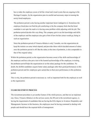 has to make the employee aware of all the virtual and visual events that are ongoing in the
Heritage Complex. So the organization puts its careful and necessary steps in training the
newly hired employees.
The probation period is also having another important factor indulged in it. Sometimes the
employee hired does not find the job comforting or the the company feels that the hired
candidate is not upto the mark or is having some problem while adjusting with the job. The
probation period decides this very thing. The company gets to see the knowledge and skills
of the employee and the employee also gets a hint of how his/her career would go, being in
such an organization.
Since the probation period of Virasat-e-Khalsa is only 3 months, soo the organization do
keep the trainies on some initial stipend, and provides them with th decided amount of salary
once the probation period is off. But the salary at the time of probation, is also comparable to
that of the original salary.
Within the probation period, as the organization becomes aware of the skills and knowledge of
the employee and have also put a test to the learned up knowledge of the employee, to testing,
the probation period helps the organization to set the salary package for the candidates. No
doubt, the skillful candidates acquire better salary packages after their good performances in this
probation period and few employees gets sacked due to their poor performance in this probation
period.
This is why, the probation period is necessary as well as important both for the employee as well
as the organization.

5.5) RECRUITMENT PROCESS
The recruitment procedure is yet another feature of the whole process, and that too an important
one. Since, Virasat-e-Khalsa is in the services sector, the JD sent to the recruitment agency, is
having the requirement of candidates that are having the B.Sc degree in Aviation, Hospitality and
Management, because in this business, the employees must be having command in dealing with
people and should have the required skills of management.

 