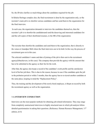 So, the JD also clarifies so much things about the candidates required for the job.
In Khalsa Heritage complex also, the final recruitment is done by the organization only, so the
recruiter’s main job is to shortlist various candidates and hen send them to the organization for
the final interview.
In such case, the organization demands to interview the candidates themselves, then the
recruiter’s job is to shortlist the candidatesand send the deserving and interested candidates list
and the soft copies of their shortlisted resumes, to the HR of the organization.

The recruiter then shortlist the candidates and send them to the organization, that is directly to
the venue at Anandpur Shib where the final interviews are to be held. In this way the process of
recruitment goes on in this case.
The selected candidates’s name and date of joining of the job is then sent to the recruitment
agency(Jobachievers, in this case). The company then provide the agency with the amount that
has to be submitted to the agency as their fee for the work.
After that, the agency also keeps a record of the candidate’s work profile and the satisfaction
level of his/her job there. This is due to the reason, because in case if the candidate quits the job
in the probation period or within 3 months, then the agency has to re-recruit another candidate at
the same place, keeping in mind the “Replacement Policy”.
Thus, the training and the development of the newly hired employee, is bkept on record by both
the recruitment agency as well as the organization.

5.6) INTERVIEW CONDUCTION
Interviews are the most popular methods for obtaining job-related information. They may range
from completely unstructured interviews to highly structured ones in which job analysts follow
detailed questionnaires in asking their questions. (Reference: Human Resource Management, 11th
edition, ch 4)

 