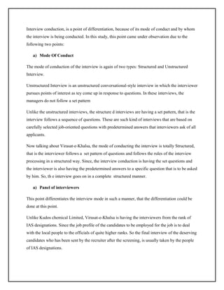 Interview conduction, is a point of differentiation, because of its mode of conduct and by whom
the interview is being conducted. In this study, this point came under observation due to the
following two points:
a) Mode Of Conduct
The mode of conduction of the interview is again of two types: Structured and Unstructured
Interview.
Unstructured Interview is an unstructured conversational-style interview in which the interviewer
pursues points of interest as tey come up in response to questions. In these interviews, the
managers do not follow a set pattern
Unlike the unstructured interviews, the structure d interviews are having a set pattern, that is the
interview follows a sequence of questions. These are such kind of interviews that are based on
carefully selected job-oriented questions with predetermined answers that interviewers ask of all
applicants.
Now talking about Virasat-e-Khalsa, the mode of conducting the interview is totally Structured,
that is the interviewer follows a set pattern of questions and follows the rules of the interview
processing in a structured way. Since, the interview conduction is having the set questions and
the interviewer is also having the predetermined answers to a specific question that is to be asked
by him. So, th e interview goes on in a complete structured manner.
a) Panel of interviewers
This point differentiates the interview mode in such a manner, that the differentiation could be
done at this point.
Unlike Kudos chemical Limited, Virasat-e-Khalsa is having the interviewers from the rank of
IAS designations. Since the job profile of the candidates to be employed for the job is to deal
with the local people to the officials of quite higher ranks. So the final interview of the deserving
candidates who has been sent by the recruiter after the screening, is usually taken by the people
of IAS designations.

 