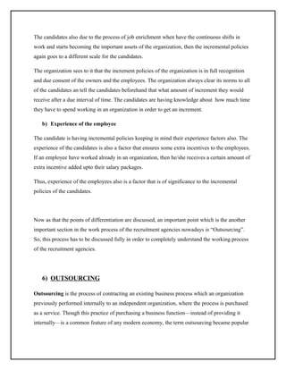 The candidates also due to the process of job enrichment when have the continuous shifts in
work and starts becoming the important assets of the organization, then the incremental policies
again goes to a different scale for the candidates.
The organization sees to it that the increment policies of the organization is in full recognition
and due consent of the owners and the employees. The organization always clear its norms to all
of the candidates an tell the candidates beforehand that what amount of increment they would
receive after a due interval of time. The candidates are having knowledge about how much time
they have to spend working in an organization in order to get an increment.
b) Experience of the employee
The candidate is having incremental policies keeping in mind their experience factors also. The
experience of the candidates is also a factor that ensures some extra incentives to the employees.
If an employee have worked already in an organization, then he/she receives a certain amount of
extra incentive added upto their salary packages.
Thus, experience of the employees also is a factor that is of significance to the incremental
policies of the candidates.

Now as that the points of differentiation are discussed, an important point which is the another
important section in the work process of the recruitment agencies nowadays is “Outsourcing”.
So, this process has to be discussed fully in order to completely understand the working process
of the recruitment agencies.

6) OUTSOURCING
Outsourcing is the process of contracting an existing business process which an organization
previously performed internally to an independent organization, where the process is purchased
as a service. Though this practice of purchasing a business function—instead of providing it
internally—is a common feature of any modern economy, the term outsourcing became popular

 
