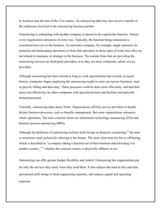 in America near the turn of the 21st century. An outsourcing deal may also involve transfer of
the employees involved to the outsourcing business partner.
Outsourcing is contracting with another company or person to do a particular function. Almost
every organization outsources in some way. Typically, the function being outsourced is
considered non-core to the business. An insurance company, for example, might outsource its
janitorial and landscaping operations to firms that specialize in those types of work since they are
not related to insurance or strategic to the business. The outside firms that are providing the
outsourcing services are third-party providers, or as they are more commonly called, service
providers.
Although outsourcing has been around as long as work specialization has existed, in recent
history, companies began employing the outsourcing model to carry out narrow functions, such
as payroll, billing and data entry. Those processes could be done more efficiently, and therefore
more cost-effectively, by other companies with specialized tools and facilities and specially
trained personnel.
Currently, outsourcing takes many forms. Organizations still hire service providers to handle
distinct business processes, such as benefits management. But some organizations outsource
whole operations. The most common forms are information technology outsourcing (ITO) and
business process outsourcing (BPO).
Although the definition of outsourcing includes both foreign or domestic contracting,[2] the term
is sometimes used exclusively referring to the former. The more clear term for this is offshoring,
which is described as “a company taking a function out of their business and relocating it to
another country,” [3] whether the external country is physically offshore or not.

Outsourcing can offer greater budget flexibility and control. Outsourcing lets organizations pay
for only the services they need, when they need them. It also reduces the need to hire and train
specialized staff, brings in fresh engineering expertise, and reduces capital and operating
expenses

 