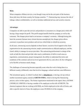 Risks
When companies offshore services, even though it may not be the core parts of the business,
those jobs leave the home country for foreign countries. [15]. Outsourcing may increase the risk of
leakage, reduce confidentiality, as well as introduce additional privacy and security concerns.

Advantages
Companies are able to provide services and products to consumers at a cheaper price while still
having a large margin for profit. This profit margin benefits both the company as well as the
consumer. The cheaper prices lead to an increase a company’s economy. Although losing jobs
hurts the economy because more citizens become unemployed, the cheaper prices allows
customers to purchase more products and services which helps to rebuild an economy.
In all cases, outsourcing success depends on three factors: executive-level support in the client
organization for the outsourcing mission; ample communication to affected employees; and the
client's ability to manage its service providers. The outsourcing professionals in charge of the
work on both the client and provider sides need a combination of skills in such areas as
negotiation, communication, project management, the ability to understand the terms and
conditions of the contracts and service level agreements (SLAs), and, above all, the willingness
to be flexible as business needs change.
The challenges of outsourcing become especially acute when the work is being done in a
different country (offshored), since that involves language, cultural and time zone differences.
The recruitment agency, in which I worked, that is, Jobachievers, is having a tie-up with an
another recruitment agency named as GRETIS INDIA, which is having this Outsourcing
process, active in their agency. The former organization mentioned in the report, that is, KUDOS
CHEMICAL LIMITED, is having a number of its employees on the rolls of GRETIS. The
chemical engineers that are working in KUDOS, are firstle employed on the rolls of Gretis, and
after a specific interval of time, the employees come ON-ROLLS of the company.

 