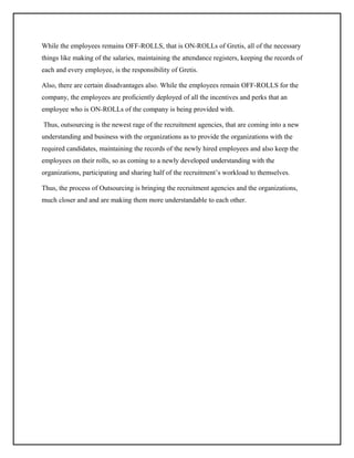 While the employees remains OFF-ROLLS, that is ON-ROLLs of Gretis, all of the necessary
things like making of the salaries, maintaining the attendance registers, keeping the records of
each and every employee, is the responsibility of Gretis.
Also, there are certain disadvantages also. While the employees remain OFF-ROLLS for the
company, the employees are proficiently deployed of all the incentives and perks that an
employee who is ON-ROLLs of the company is being provided with.
Thus, outsourcing is the newest rage of the recruitment agencies, that are coming into a new
understanding and business with the organizations as to provide the organizations with the
required candidates, maintaining the records of the newly hired employees and also keep the
employees on their rolls, so as coming to a newly developed understanding with the
organizations, participating and sharing half of the recruitment’s workload to themselves.
Thus, the process of Outsourcing is bringing the recruitment agencies and the organizations,
much closer and and are making them more understandable to each other.

 