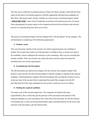 The only area in which the recruitment process of these two firms concides is that both the firms
seeks out the help of recruitment agencies to find the appropriate and deserving candidates for
their firms. The project report, hereby, includes my work at such a recruitment agency named
“JOBACHIEVERS” under which I studied the recruitment and selection processes of various
firms and prepared my project report on the comparison between the recruitment and selection
process of a manufacturing firm and a service firm.

The process of recruitment begins with the sending of the “Job description” by the company. The
job description is comprising of the following requirements:
1) Position vacant
This very first point, clarifies to the recruiter, for which required position, the candidate is
needed. The recruiter then make use of the data that is available to him, or creates new data of
the candidates. Since I undergone the training in a job consultancy, there was pre-recorded data
already available. Thus, the recruiter can contact the person and can make him attend the
scheduled interview for the required post.
2) Examining the Job description
The Job description provided by the company tells the recruiter, the complete insight of the
position vacant and also provides the knowledge of what the company is seeking in the required
candidate. Understanding the complete JD (Job description) only can help the recruiter to move
to the next step. If the recruiter fails to understand the need of the company from the JD
provided, then all of the steps undertaken by the recruiter would turn out to be a failure.
3) Finding the required candidate
The major work of the recruiter begins here. The companies are loaded with many
responsibilities, due to which they put the pressure of the recruitment and selection of the
required candidates on a job consultancy firm. Since these firms basically, are into the business
of recruiting only, so they are having much broader aspect and determination for the access and
selection of the job seekers, plus the job providers.

 