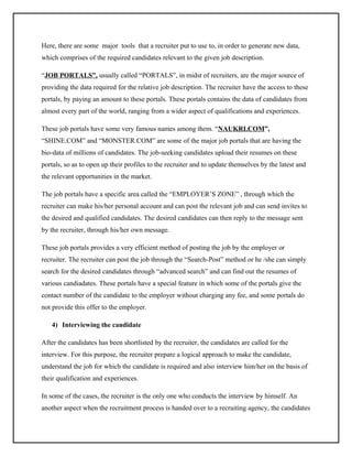 Here, there are some major tools that a recruiter put to use to, in order to generate new data,
which comprises of the required candidates relevant to the given job description.
“JOB PORTALS”, usually called “PORTALS”, in midst of recruiters, are the major source of
providing the data required for the relative job description. The recruiter have the access to these
portals, by paying an amount to these portals. These portals contains the data of candidates from
almost every part of the world, ranging from a wider aspect of qualifications and experiences.
These job portals have some very famous names among them. “NAUKRI.COM”,
“SHINE.COM” and “MONSTER.COM” are some of the major job portals that are having the
bio-data of millions of candidates. The job-seeking candidates upload their resumes on these
portals, so as to open up their profiles to the recruiter and to update themselves by the latest and
the relevant opportunities in the market.
The job portals have a specific area called the “EMPLOYER’S ZONE” , through which the
recruiter can make his/her personal account and can post the relevant job and can send invites to
the desired and qualified candidates. The desired candidates can then reply to the message sent
by the recruiter, through his/her own message.
These job portals provides a very efficient method of posting the job by the employer or
recruiter. The recruiter can post the job through the “Search-Post” method or he /she can simply
search for the desired candidates through “advanced search” and can find out the resumes of
various candiadates. These portals have a special feature in which some of the portals give the
contact number of the candidate to the employer without charging any fee, and some portals do
not provide this offer to the employer.
4) Interviewing the candidate
After the candidates has been shortlisted by the recruiter, the candidates are called for the
interview. For this purpose, the recruiter prepare a logical approach to make the candidate,
understand the job for which the candidate is required and also interview him/her on the basis of
their qualification and experiences.
In some of the cases, the recruiter is the only one who conducts the interview by himself. An
another aspect when the recruitment process is handed over to a recruiting agency, the candidates

 