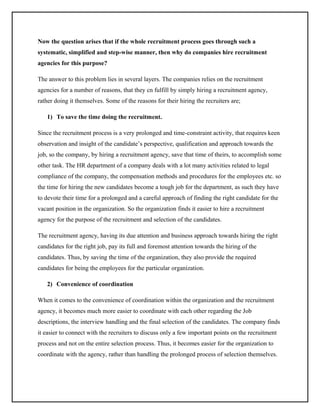 Now the question arises that if the whole recruitment process goes through such a
systematic, simplified and step-wise manner, then why do companies hire recruitment
agencies for this purpose?
The answer to this problem lies in several layers. The companies relies on the recruitment
agencies for a number of reasons, that they cn fulfill by simply hiring a recruitment agency,
rather doing it themselves. Some of the reasons for their hiring the recruiters are;
1) To save the time doing the recruitment.
Since the recruitment process is a very prolonged and time-constraint activity, that requires keen
observation and insight of the candidate’s perspective, qualification and approach towards the
job, so the company, by hiring a recruitment agency, save that time of theirs, to accomplish some
other task. The HR department of a company deals with a lot many activities related to legal
compliance of the company, the compensation methods and procedures for the employees etc. so
the time for hiring the new candidates become a tough job for the department, as such they have
to devote their time for a prolonged and a careful approach of finding the right candidate for the
vacant position in the organization. So the organization finds it easier to hire a recruitment
agency for the purpose of the recruitment and selection of the candidates.
The recruitment agency, having its due attention and business approach towards hiring the right
candidates for the right job, pay its full and foremost attention towards the hiring of the
candidates. Thus, by saving the time of the organization, they also provide the required
candidates for being the employees for the particular organization.
2) Convenience of coordination
When it comes to the convenience of coordination within the organization and the recruitment
agency, it becomes much more easier to coordinate with each other regarding the Job
descriptions, the interview handling and the final selection of the candidates. The company finds
it easier to connect with the recruiters to discuss only a few important points on the recruitment
process and not on the entire selection process. Thus, it becomes easier for the organization to
coordinate with the agency, rather than handling the prolonged process of selection themselves.

 