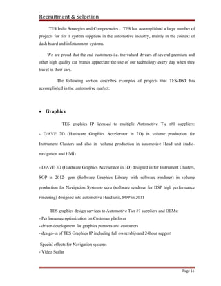 Recruitment & Selection
TES India Strategies and Competencies . TES has accomplished a large number of
projects for tier 1 system suppliers in the automotive industry, mainly in the context of
dash board and infotainment systems.
We are proud that the end customers i.e. the valued drivers of several premium and
other high quality car brands appreciate the use of our technology every day when they
travel in their cars.
The following section describes examples of projects that TES-DST has
accomplished in the .automotive market:
• Graphics
TES graphics IP licensed to multiple Automotive Tie r#1 suppliers:
- D/AVE 2D (Hardware Graphics Accelerator in 2D) in volume production for
Instrument Clusters and also in volume production in automotive Head unit (radio-
navigation and HMI)
- D/AVE 3D (Hardware Graphics Accelerator in 3D) designed in for Instrument Clusters,
SOP in 2012- gem (Software Graphics Library with software renderer) in volume
production for Navigation Systems- ecru (software renderer for DSP high performance
rendering) designed into automotive Head unit, SOP in 2011
TES graphics design services to Automotive Tier #1 suppliers and OEMs:
- Performance optimization on Customer platform
- driver development for graphics partners and customers
- design-in of TES Graphics IP including full ownership and 24hour support
Special effects for Navigation systems
- Video Scalar
Page 11
 