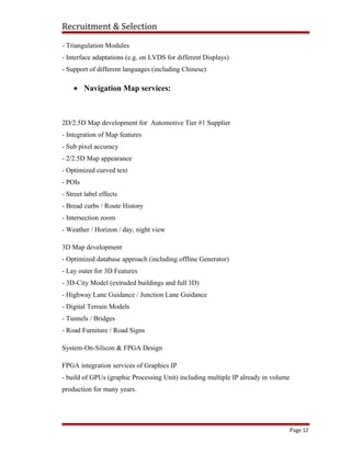 Recruitment & Selection
- Triangulation Modules
- Interface adaptations (e.g. on LVDS for different Displays)
- Support of different languages (including Chinese)
• Navigation Map services:
2D/2.5D Map development for Automotive Tier #1 Supplier
- Integration of Map features
- Sub pixel accuracy
- 2/2.5D Map appearance
- Optimized curved text
- POIs
- Street label effects
- Bread curbs / Route History
- Intersection zoom
- Weather / Horizon / day, night view
3D Map development
- Optimized database approach (including offline Generator)
- Lay outer for 3D Features
- 3D-City Model (extruded buildings and full 3D)
- Highway Lane Guidance / Junction Lane Guidance
- Digital Terrain Models
- Tunnels / Bridges
- Road Furniture / Road Signs
System-On-Silicon & FPGA Design
FPGA integration services of Graphics IP
- build of GPUs (graphic Processing Unit) including multiple IP already in volume
production for many years.
Page 12
 