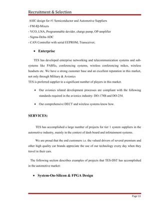 Recruitment & Selection
ASIC design for #1 Semiconductor and Automotive Suppliers
- FM-IQ-Mixers
- VCO, LNA, Programmable devider, charge pump, OP-amplifier
- Sigma-Delta-ADC
- CAN Controller with serial EEPROM; Transceiver;
• Enterprise
TES has developed enterprise networking and telecommunication systems and sub-
systems like PABXs, conferencing systems, wireless conferencing mikes, wireless
headsets etc. We have a strong customer base and an excellent reputation in this market,
not only through Military & Avionics
TES is preferred supplier to a significant number of players in this market.
• Our avionics related development processes are compliant with the following
standards required in the avionics industry: DO-178B and DO-254.
• Our comprehensive DECT and wireless systems know how.
SERVICES:
TES has accomplished a large number of projects for tier 1 system suppliers in the
automotive industry, mainly in the context of dash board and infotainment systems.
We are proud that the end customers i.e. the valued drivers of several premium and
other high quality car brands appreciate the use of our technology every day when they
travel in their cars.
The following section describes examples of projects that TES-DST has accomplished
in the automotive market:
• System-On-Silicon & FPGA Design
Page 13
 