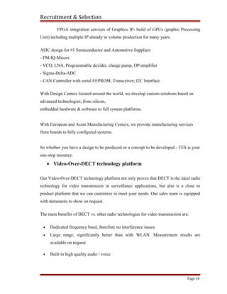 Recruitment & Selection
FPGA integration services of Graphics IP- build of GPUs (graphic Processing
Unit) including multiple IP already in volume production for many years.
ASIC design for #1 Semiconductor and Automotive Suppliers
- FM-IQ-Mixers
- VCO, LNA, Programmable devider, charge pump, OP-amplifier
- Sigma-Delta-ADC
- CAN Controller with serial EEPROM; Transceiver; I2C Interface
With Design Centers located around the world, we develop custom solutions based on
advanced technologies; from silicon,
embedded hardware & software to full system platforms.
With European and Asian Manufacturing Centers, we provide manufacturing services
from boards to fully configured systems.
So whether you have a design to be produced or a concept to be developed - TES is your
one-stop resource.
• Video-Over-DECT technology platform
Our Video-Over-DECT technology platform not only proves that DECT is the ideal radio
technology for video transmission in surveillance applications, but also is a close to
product platform that we can customize to meet your needs. Our sales team is equipped
with demounits to show on request.
The main benefits of DECT vs. other radio technologies for video transmission are:
• Dedicated frequency band, therefore no interference issues
• Large range, significantly better than with WLAN. Measurement results are
available on request
• Built-in high quality audio / voice
Page 14
 