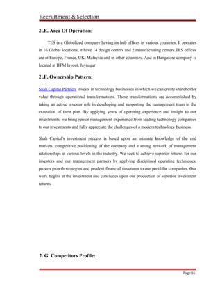 Recruitment & Selection
2. G. Competitors Profile:
Page 16
2 .E. Area Of Operation:
TES is a Globalized company having its hub offices in various countries. It operates
in 16 Global locations, it have 14 design centers and 2 manufacturing centers.TES offices
are at Europe, France, UK, Malaysia and in other countries. And in Bangalore company is
located at BTM layout, Jaynagar.
2 .F. Ownership Pattern:
Shah Capital Partners invests in technology businesses in which we can create shareholder
value through operational transformations. These transformations are accomplished by
taking an active investor role in developing and supporting the management team in the
execution of their plan. By applying years of operating experience and insight to our
investments, we bring senior management experience from leading technology companies
to our investments and fully appreciate the challenges of a modern technology business.
Shah Capital's investment process is based upon an intimate knowledge of the end
markets, competitive positioning of the company and a strong network of management
relationships at various levels in the industry. We seek to achieve superior returns for our
investors and our management partners by applying disciplined operating techniques,
proven growth strategies and prudent financial structures to our portfolio companies. Our
work begins at the investment and concludes upon our production of superior investment
returns
 