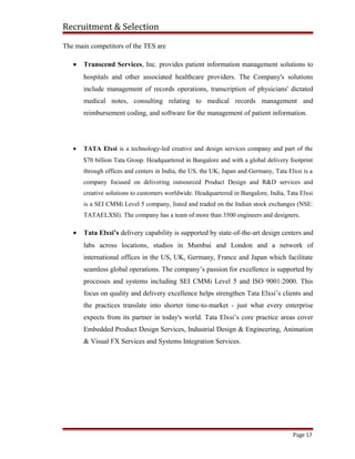 Recruitment & Selection
The main competitors of the TES are
• Transcend Services, Inc. provides patient information management solutions to
hospitals and other associated healthcare providers. The Company's solutions
include management of records operations, transcription of physicians' dictated
medical notes, consulting relating to medical records management and
reimbursement coding, and software for the management of patient information.
• TATA Elxsi is a technology-led creative and design services company and part of the
$70 billion Tata Group. Headquartered in Bangalore and with a global delivery footprint
through offices and centers in India, the US, the UK, Japan and Germany, Tata Elxsi is a
company focused on delivering outsourced Product Design and R&D services and
creative solutions to customers worldwide. Headquartered in Bangalore, India, Tata Elxsi
is a SEI CMMi Level 5 company, listed and traded on the Indian stock exchanges (NSE:
TATAELXSI). The company has a team of more than 3500 engineers and designers.
• Tata Elxsi’s delivery capability is supported by state-of-the-art design centers and
labs across locations, studios in Mumbai and London and a network of
international offices in the US, UK, Germany, France and Japan which facilitate
seamless global operations. The company’s passion for excellence is supported by
processes and systems including SEI CMMi Level 5 and ISO 9001:2000. This
focus on quality and delivery excellence helps strengthen Tata Elxsi’s clients and
the practices translate into shorter time-to-market - just what every enterprise
expects from its partner in today's world. Tata Elxsi’s core practice areas cover
Embedded Product Design Services, Industrial Design & Engineering, Animation
& Visual FX Services and Systems Integration Services.
Page 17
 