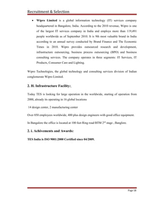 Recruitment & Selection
• Wipro Limited is a global information technology (IT) services company
headquartered in Bangalore, India. According to the 2010 revenue, Wipro is one
of the largest IT services company in India and employs more than 119,491
people worldwide as of September 2010. It is 9th most valuable brand in India
according to an annual survey conducted by Brand Finance and The Economic
Times in 2010. Wipro provides outsourced research and development,
infrastructure outsourcing, business process outsourcing (BPO) and business
consulting services. The company operates in three segments: IT Services, IT
Products, Consumer Care and Lighting.
Wipro Technologies, the global technology and consulting services division of Indian
conglomerate Wipro Limited.
2. H. Infrastructure Facility:
Today TES is looking for large operation in the worldwide, starting of operation from
2000, already its operating in 16 global locations
14 design center, 2 manufacturing center
Over 850 employees worldwide, 400 plus design engineers with good office equipment.
In Bangalore the office is located at 100 feet Ring road BTM 2nd
stage , Banglore.
2. i. Achivements and Awards:
TES India is ISO 9001:2000 Certified since 04/2009.
Page 18
 