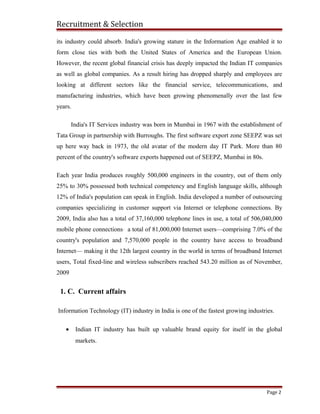 Recruitment & Selection
its industry could absorb. India's growing stature in the Information Age enabled it to
form close ties with both the United States of America and the European Union.
However, the recent global financial crisis has deeply impacted the Indian IT companies
as well as global companies. As a result hiring has dropped sharply and employees are
looking at different sectors like the financial service, telecommunications, and
manufacturing industries, which have been growing phenomenally over the last few
years.
India's IT Services industry was born in Mumbai in 1967 with the establishment of
Tata Group in partnership with Burroughs. The first software export zone SEEPZ was set
up here way back in 1973, the old avatar of the modern day IT Park. More than 80
percent of the country's software exports happened out of SEEPZ, Mumbai in 80s.
Each year India produces roughly 500,000 engineers in the country, out of them only
25% to 30% possessed both technical competency and English language skills, although
12% of India's population can speak in English. India developed a number of outsourcing
companies specializing in customer support via Internet or telephone connections. By
2009, India also has a total of 37,160,000 telephone lines in use, a total of 506,040,000
mobile phone connections a total of 81,000,000 Internet users—comprising 7.0% of the
country's population and 7,570,000 people in the country have access to broadband
Internet— making it the 12th largest country in the world in terms of broadband Internet
users, Total fixed-line and wireless subscribers reached 543.20 million as of November,
2009
1. C. Current affairs
Information Technology (IT) industry in India is one of the fastest growing industries.
• Indian IT industry has built up valuable brand equity for itself in the global
markets.
Page 2
 