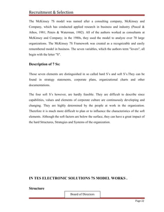 Recruitment & Selection
The McKinsey 7S model was named after a consulting company, McKinsey and
Company, which has conducted applied research in business and industry (Pascal &
Athos, 1981; Peters & Waterman, 1982). All of the authors worked as consultants at
McKinsey and Company; in the 1980s, they used the model to analyze over 70 large
organizations. The McKinsey 7S Framework was created as a recognizable and easily
remembered model in business. The seven variables, which the authors term "levers", all
begin with the letter "S".
Description of 7 Ss:
Those seven elements are distinguished in so called hard S’s and soft S’s.They can be
found in strategy statements, corporate plans, organizational charts and other
documentations.
The four soft S’s however, are hardly feasible. They are difficult to describe since
capabilities, values and elements of corporate culture are continuously developing and
changing. They are highly determined by the people at work in the organization.
Therefore it is much more difficult to plan or to influence the characteristics of the soft
elements. Although the soft factors are below the surface, they can have a great impact of
the hard Structures, Strategies and Systems of the organization.
IN TES ELECTRONIC SOLUTIONS 7S MODEL WORKS .
Structure
Page 22
Board of Directors
 