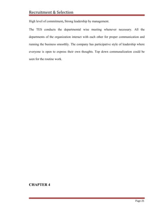 Recruitment & Selection
High level of commitment, Strong leadership by management.
The TES conducts the departmental wise meeting whenever necessary. All the
departments of the organization interact with each other for proper communication and
running the business smoothly. The company has participative style of leadership where
everyone is open to express their own thoughts. Top down communalization could be
seen for the routine work.
CHAPTER 4
Page 25
 