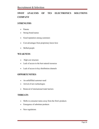 Recruitment & Selection
SWOT ANALYSIS OF TES ELECTRONICS SOLUTIONS
COMPANY
STRENGTHS
• Patents
• Strong brand names
• Good reputation among customers
• Cost advantages from proprietary know-how
• Skilled people
WEAKNESS
• High cost structure
• Lack of access to the best natural resources
• Lack of access to key distribution channels
OPPORTUNITIES
• An unfulfilled customer need
• Arrival of new technologies
• Removal of international trade barriers
THREATS
• Shifts in consumer tastes away from the firm's products
• Emergence of substitute products
• New regulations
Page 26
 