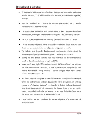 Recruitment & Selection
• IT industry in India comprises of software industry and information technology
enabled services (ITES), which also includes business process outsourcing (BPO)
industry.
• India is considered as a pioneer in software development and a favorite
destination for IT-enabled services.
• The origin of IT industry in India can be traced to 1974, when the mainframe
manufacturer, Burroughs, asked its India sales agent, Tata Consultancy Services
• (TCS), to export programmers for installing system software for a U.S. client.
• The IT industry originated under unfavorable conditions. Local markets were
absent and government policy toward private enterprise was hostile.
• The industry was begun by Bombay-based conglomerates which entered the
business by supplying programmers to global IT firms located overseas.
• During that time Indian economy was state-controlled and the state remained
hostile to the software industry through the 1970s.
• Import tariffs were high (135% on hardware and 100% on software) and software
was not considered an "industry", so that exporters were ineligible for bank
finance. Government policy towards IT sector changed when Rajiv Gandhi
became Prime Minister in 1984.
• His New Computer Policy (NCP-1984) consisted of a package of reduced import
tariffs on hardware and software (reduced to 60%), recognition of software
exports as a "relicensed industry", i.e., henceforth eligible for bank finance and
freed from license-permit raj, permission for foreign firms to set up wholly-
owned, export-dedicated units and a project to set up a chain of software parks
that would offer infrastructure at below-market costs.
• These policies laid the foundation for the development of a world-class IT
industry in India.
Page 3
 