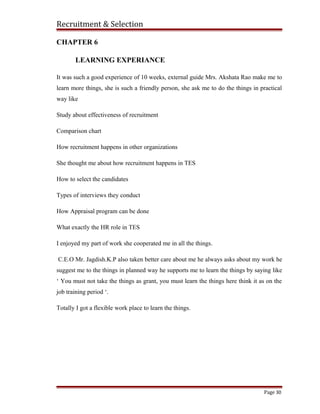 Recruitment & Selection
CHAPTER 6
LEARNING EXPERIANCE
It was such a good experience of 10 weeks, external guide Mrs. Akshata Rao make me to
learn more things, she is such a friendly person, she ask me to do the things in practical
way like
Study about effectiveness of recruitment
Comparison chart
How recruitment happens in other organizations
She thought me about how recruitment happens in TES
How to select the candidates
Types of interviews they conduct
How Appraisal program can be done
What exactly the HR role in TES
I enjoyed my part of work she cooperated me in all the things.
C.E.O Mr. Jagdish.K.P also taken better care about me he always asks about my work he
suggest me to the things in planned way he supports me to learn the things by saying like
‘ You must not take the things as grant, you must learn the things here think it as on the
job training period ‘.
Totally I got a flexible work place to learn the things.
Page 30
 