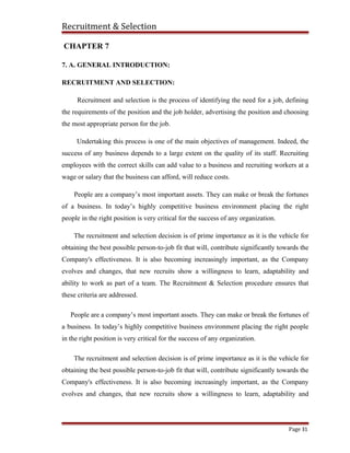 Recruitment & Selection
CHAPTER 7
7. A. GENERAL INTRODUCTION:
RECRUITMENT AND SELECTION:
Recruitment and selection is the process of identifying the need for a job, defining
the requirements of the position and the job holder, advertising the position and choosing
the most appropriate person for the job.
Undertaking this process is one of the main objectives of management. Indeed, the
success of any business depends to a large extent on the quality of its staff. Recruiting
employees with the correct skills can add value to a business and recruiting workers at a
wage or salary that the business can afford, will reduce costs.
People are a company’s most important assets. They can make or break the fortunes
of a business. In today’s highly competitive business environment placing the right
people in the right position is very critical for the success of any organization.
The recruitment and selection decision is of prime importance as it is the vehicle for
obtaining the best possible person-to-job fit that will, contribute significantly towards the
Company's effectiveness. It is also becoming increasingly important, as the Company
evolves and changes, that new recruits show a willingness to learn, adaptability and
ability to work as part of a team. The Recruitment & Selection procedure ensures that
these criteria are addressed.
People are a company’s most important assets. They can make or break the fortunes of
a business. In today’s highly competitive business environment placing the right people
in the right position is very critical for the success of any organization.
The recruitment and selection decision is of prime importance as it is the vehicle for
obtaining the best possible person-to-job fit that will, contribute significantly towards the
Company's effectiveness. It is also becoming increasingly important, as the Company
evolves and changes, that new recruits show a willingness to learn, adaptability and
Page 31
 