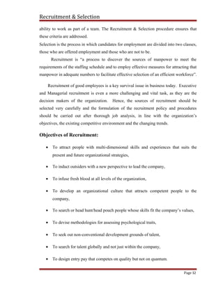 Recruitment & Selection
ability to work as part of a team. The Recruitment & Selection procedure ensures that
these criteria are addressed.
Selection is the process in which candidates for employment are divided into two classes,
those who are offered employment and those who are not to be.
Recruitment is “a process to discover the sources of manpower to meet the
requirements of the staffing schedule and to employ effective measures for attracting that
manpower in adequate numbers to facilitate effective selection of an efficient workforce”.
Recruitment of good employees is a key survival issue in business today. Executive
and Managerial recruitment is even a more challenging and vital task, as they are the
decision makers of the organization. Hence, the sources of recruitment should be
selected very carefully and the formulation of the recruitment policy and procedures
should be carried out after thorough job analysis, in line with the organization’s
objectives, the existing competitive environment and the changing trends.
Objectives of Recruitment:
• To attract people with multi-dimensional skills and experiences that suits the
present and future organizational strategies,
• To induct outsiders with a new perspective to lead the company,
• To infuse fresh blood at all levels of the organization,
• To develop an organizational culture that attracts competent people to the
company,
• To search or head hunt/head pouch people whose skills fit the company’s values,
• To devise methodologies for assessing psychological traits,
• To seek out non-conventional development grounds of talent,
• To search for talent globally and not just within the company,
• To design entry pay that competes on quality but not on quantum.
Page 32
 