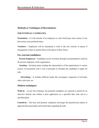 Recruitment & Selection
Methods or Techniques of Recruitment:
FOR INTERNAL CANDIDATES:
Promotions: - It is the transfer of an employee to a job which pays more money or one
that carries some preferred status.
Transfers: - Employees will be stimulated to work in the new sections or places if
management wishes to transfer them to the places of their choice.
For external candidates:
Present Employees: - Candidates can be recruited, through recommendations made by
the present employees of the organization.
Scouting: - Scouting means sending the representative of the organizations to various
sources of recruitment with a view to persuade or stimulate the candidates to apply for
jobs.
Advertising: - It includes different media like newspapers, magazines of all kinds,
radio, television, etc
Modern techniques:
Walk-in: - As per this technique, the potential candidates are required to attend for an
interview directly and without a prior application on a specified date, time and at a
specified place.
Consult-in: - The busy and dynamic companies encourage the potential job seekers to
approach them personally and consult them regarding the jobs.
Page 33
 
