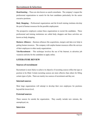 Recruitment & Selection
Head-hunting: - These are also known as search consultants. The company’s request the
professional organizations to search for the best candidates particularly for the senior
executive positions.
Body Shopping: - Professional organizations and the hi-tech training institutes develop
the pool of human resources for the possible employment.
The prospective employers contact these organizations to recruit the candidates. These
professional and training institutions are called body shoppers and these activities are
known as body shopping.
Business Alliances: - Business alliances like acquisitions, mergers and take-over help in
getting human resources. The company with surplus human resources offers the services
of their employees to other needy organizations.
Tele-Recruitment: - This technique involves the use of the Internet, to advertise job
vacancies and also for the candidates to apply online.
LITERATURE REVIEW
Sources of recruitment
Recruitment is more likely to achieve its objective if recruiting sources reflect the type or
position to be filled. Certain recruiting sources are more effective than others for filling
certain types of jobs. There are mainly two sources of recruitment and they are:
Internal sources
Most large organizations will attempt to develop their own employees for positions
beyond the lowest level.
External sources
These sources lie outside the organization. They usually include new entrants, the
unemployed, etc.
Interview
Page 34
 