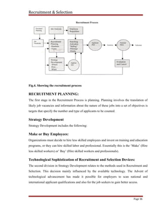 Recruitment & Selection
Fig.4. Showing the recruitment process
RECRUITMENT PLANNING:
The first stage in the Recruitment Process is planning. Planning involves the translation of
likely job vacancies and information about the nature of these jobs into a set of objectives is
targets that specify the number and type of applicants to be counted.
Strategy Development
Strategy Development includes the following:
Make or Buy Employees:
Organizations must decide to hire less skilled employees and invest on training and education
programs, or they can hire skilled labor and professional. Essentially this is the ‘Make’ (Hire
less skilled workers) or’ Buy’ (Hire skilled workers and professionals).
Technological Sophistication of Recruitment and Selection Devices:
The second division in Strategy Development relates to the methods used in Recruitment and
Selection. This decision mainly influenced by the available technology. The Advent of
technological advancement has made it possible for employers to scan national and
international applicant qualifications and also for the job seekers to gain better access.
Page 36
 