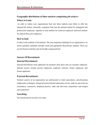 Recruitment & Selection
Geographic distribution of labor markets comprising job seekers :
Where to Look:
In order to reduce cost, organizations look into labor markets most likely to offer the
required job seekers. Generally, companies look into the national market for managerial and
professional employees, regional or local markets for technical employees and local markets
for clerical blue color employees.
How to look:
It refers to the methods of recruitment. The most important challenge for an organization is to
attract qualified candidates through sound and appropriate Recruitment methods. There are
several Sources and they may be broadly categorized into:
Sources Of Recruitment
Internal Recruitment:
Internal Recruitment seeks applicants for positions from those who are currently employed.
Internal sources include present employees, employee referrals, former employees and
former applicants.
External Recruitment:
External sources of an organization are professional or trade associations, advertisements,
employment exchanges, college/university/institute placement service, walk-ins and write-ins,
consultancy, contractors, displaced persons, radio and television, acquisitions and mergers
and competitors.
Searching:
The Search process involves two steps
Page 38
 