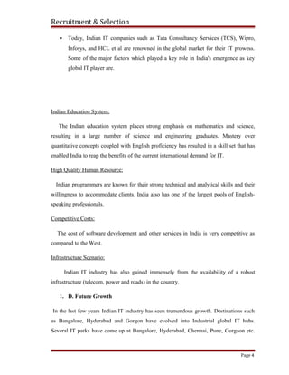 Recruitment & Selection
• Today, Indian IT companies such as Tata Consultancy Services (TCS), Wipro,
Infosys, and HCL et al are renowned in the global market for their IT prowess.
Some of the major factors which played a key role in India's emergence as key
global IT player are.
Indian Education System:
The Indian education system places strong emphasis on mathematics and science,
resulting in a large number of science and engineering graduates. Mastery over
quantitative concepts coupled with English proficiency has resulted in a skill set that has
enabled India to reap the benefits of the current international demand for IT.
High Quality Human Resource:
Indian programmers are known for their strong technical and analytical skills and their
willingness to accommodate clients. India also has one of the largest pools of English-
speaking professionals.
Competitive Costs:
The cost of software development and other services in India is very competitive as
compared to the West.
Infrastructure Scenario:
Indian IT industry has also gained immensely from the availability of a robust
infrastructure (telecom, power and roads) in the country.
1. D. Future Growth
In the last few years Indian IT industry has seen tremendous growth. Destinations such
as Bangalore, Hyderabad and Gorgon have evolved into Industrial global IT hubs.
Several IT parks have come up at Bangalore, Hyderabad, Chennai, Pune, Gurgaon etc.
Page 4
 