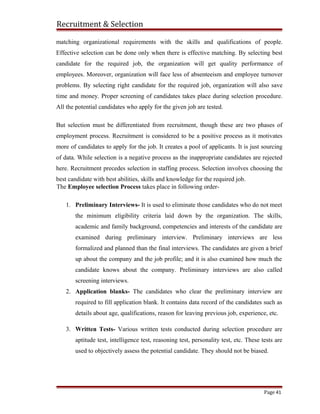 Recruitment & Selection
matching organizational requirements with the skills and qualifications of people.
Effective selection can be done only when there is effective matching. By selecting best
candidate for the required job, the organization will get quality performance of
employees. Moreover, organization will face less of absenteeism and employee turnover
problems. By selecting right candidate for the required job, organization will also save
time and money. Proper screening of candidates takes place during selection procedure.
All the potential candidates who apply for the given job are tested.
But selection must be differentiated from recruitment, though these are two phases of
employment process. Recruitment is considered to be a positive process as it motivates
more of candidates to apply for the job. It creates a pool of applicants. It is just sourcing
of data. While selection is a negative process as the inappropriate candidates are rejected
here. Recruitment precedes selection in staffing process. Selection involves choosing the
best candidate with best abilities, skills and knowledge for the required job.
The Employee selection Process takes place in following order-
1. Preliminary Interviews- It is used to eliminate those candidates who do not meet
the minimum eligibility criteria laid down by the organization. The skills,
academic and family background, competencies and interests of the candidate are
examined during preliminary interview. Preliminary interviews are less
formalized and planned than the final interviews. The candidates are given a brief
up about the company and the job profile; and it is also examined how much the
candidate knows about the company. Preliminary interviews are also called
screening interviews.
2. Application blanks- The candidates who clear the preliminary interview are
required to fill application blank. It contains data record of the candidates such as
details about age, qualifications, reason for leaving previous job, experience, etc.
3. Written Tests- Various written tests conducted during selection procedure are
aptitude test, intelligence test, reasoning test, personality test, etc. These tests are
used to objectively assess the potential candidate. They should not be biased.
Page 41
 