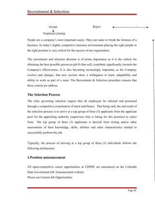 Recruitment & Selection
Accept Reject
Employee joining
People are a company’s most important assets. They can make or break the fortunes of a
business. In today’s highly competitive business environment placing the right people in
the right position is very critical for the success of any organization.
The recruitment and selection decision is of prime importance as it is the vehicle for
obtaining the best possible person-to-job fit that will, contribute significantly towards the
Company's effectiveness. It is also becoming increasingly important, as the Company
evolves and changes, that new recruits show a willingness to learn, adaptability and
ability to work as part of a team. The Recruitment & Selection procedure ensures that
these criteria are address.
The Selection Process
The rules governing selection require that all employees be selected and promoted
through a competitive examination of merit and fitness. That being said, the end result of
the selection process is to arrive at a top group of three (3) applicants from the applicant
pool for the appointing authority (supervisor who is hiring for this position) to select
from. The top group of three (3) applicants is derived from testing and/or other
assessments of their knowledge, skills, abilities and other characteristics needed to
successfully perform the job.
Typically, the process of arriving at a top group of three (3) individuals follows the
following architecture:
1.Position announcement
All open-competitive career opportunities at CDPHE are announced on the Colorado
State Government Job Announcement website.
Please see Current Job Opportunities
Page 43
 