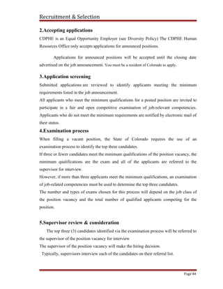 Recruitment & Selection
2.Accepting applications
CDPHE is an Equal Opportunity Employer (see Diversity Policy) The CDPHE Human
Resources Office only accepts applications for announced positions.
Applications for announced positions will be accepted until the closing date
advertised on the job announcement. You must be a resident of Colorado to apply.
3.Application screening
Submitted applications are reviewed to identify applicants meeting the minimum
requirements listed in the job announcement.
All applicants who meet the minimum qualifications for a posted position are invited to
participate in a fair and open competitive examination of job-relevant competencies.
Applicants who do not meet the minimum requirements are notified by electronic mail of
their status.
4.Examination process
When filling a vacant position, the State of Colorado requires the use of an
examination process to identify the top three candidates.
If three or fewer candidates meet the minimum qualifications of the position vacancy, the
minimum qualifications are the exam and all of the applicants are referred to the
supervisor for interview.
However, if more than three applicants meet the minimum qualifications, an examination
of job-related competencies must be used to determine the top three candidates.
The number and types of exams chosen for this process will depend on the job class of
the position vacancy and the total number of qualified applicants competing for the
position.
5.Supervisor review & consideration
The top three (3) candidates identified via the examination process will be referred to
the supervisor of the position vacancy for interview
The supervisor of the position vacancy will make the hiring decision.
Typically, supervisors interview each of the candidates on their referral list.
Page 44
 