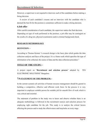 Recruitment & Selection
However, a supervisor is not required to interview each of the candidates before making a
hiring decision.
A review of each candidate’s resume and an interview with the candidate who is
deemed the best fit for the position is sometimes sufficient to make a hiring decision.
6.Job offer
After careful consideration of each candidate, the supervisor makes the final decision.
Depending on type of work performed in the position, a job offer may be contingent on
the results of a drug test, physical examination and/or criminal background check.
RESEARCH METHODOLOGY
DEFINITION: -
According to Thomas Kenner “a research design is the basic plan which guides the data
collection analysis and faces of the project. It is a frame work which specifies the type of
information to be collected, the source of data and the data collection procedure.”
TITLE OF THE STUDY: -
A project report on “Recruitment and selection process” adopted by TES
ELECTRONIC SOLUTIONS” Bangalore.
7.b STATEMENT OF THE PROBLEM: -
In the current scenario all activities of human resource management should be geared in
building a competitive, effective and efficient work force. In the process it is very
important to employee suitable person for suitable job for smooth flow of work which is
very critical and essential.
The statement of problem in the study was to know and observe whether there is an
adequate methodology is followed in the recruitment sources and selection process for
employing right candidate for the job. This study is to analyze the critical factors
affecting the process and to study the effectiveness and loop holes at every stage.
Page 45
 