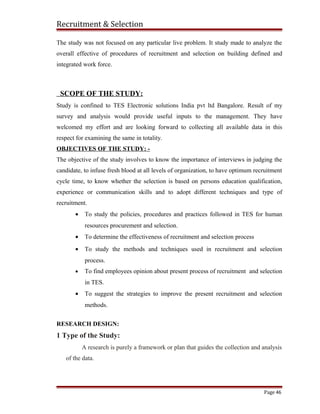 Recruitment & Selection
The study was not focused on any particular live problem. It study made to analyze the
overall effective of procedures of recruitment and selection on building defined and
integrated work force.
SCOPE OF THE STUDY:
Study is confined to TES Electronic solutions India pvt ltd Bangalore. Result of my
survey and analysis would provide useful inputs to the management. They have
welcomed my effort and are looking forward to collecting all available data in this
respect for examining the same in totality.
OBJECTIVES OF THE STUDY: -
The objective of the study involves to know the importance of interviews in judging the
candidate, to infuse fresh blood at all levels of organization, to have optimum recruitment
cycle time, to know whether the selection is based on persons education qualification,
experience or communication skills and to adopt different techniques and type of
recruitment.
• To study the policies, procedures and practices followed in TES for human
resources procurement and selection.
• To determine the effectiveness of recruitment and selection process
• To study the methods and techniques used in recruitment and selection
process.
• To find employees opinion about present process of recruitment and selection
in TES.
• To suggest the strategies to improve the present recruitment and selection
methods.
RESEARCH DESIGN:
1 Type of the Study:
A research is purely a framework or plan that guides the collection and analysis
of the data.
Page 46
 