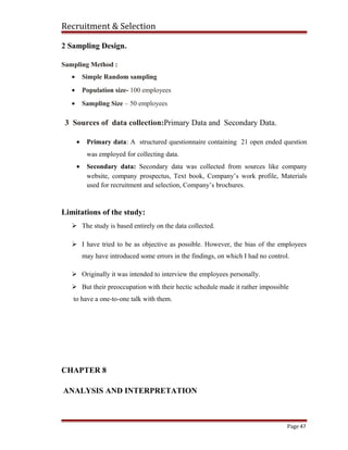 Recruitment & Selection
2 Sampling Design.
Sampling Method :
• Simple Random sampling
• Population size- 100 employees
• Sampling Size – 50 employees
3 Sources of data collection:Primary Data and Secondary Data.
• Primary data: A structured questionnaire containing 21 open ended question
was employed for collecting data.
• Secondary data: Secondary data was collected from sources like company
website, company prospectus, Text book, Company’s work profile, Materials
used for recruitment and selection, Company’s brochures.
Limitations of the study:
 The study is based entirely on the data collected.
 I have tried to be as objective as possible. However, the bias of the employees
may have introduced some errors in the findings, on which I had no control.
 Originally it was intended to interview the employees personally.
 But their preoccupation with their hectic schedule made it rather impossible
to have a one-to-one talk with them.
CHAPTER 8
ANALYSIS AND INTERPRETATION
Page 47
 