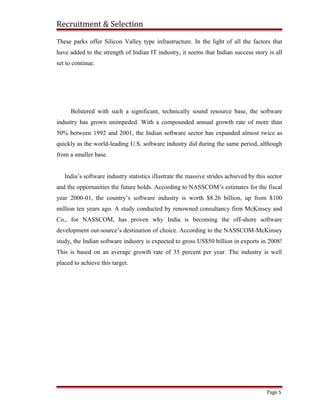 Recruitment & Selection
These parks offer Silicon Valley type infrastructure. In the light of all the factors that
have added to the strength of Indian IT industry, it seems that Indian success story is all
set to continue.
Bolstered with such a significant, technically sound resource base, the software
industry has grown unimpeded. With a compounded annual growth rate of more than
50% between 1992 and 2001, the Indian software sector has expanded almost twice as
quickly as the world-leading U.S. software industry did during the same period, although
from a smaller base.
India’s software industry statistics illustrate the massive strides achieved by this sector
and the opportunities the future holds. According to NASSCOM’s estimates for the fiscal
year 2000-01, the country’s software industry is worth $8.26 billion, up from $100
million ten years ago. A study conducted by renowned consultancy firm McKinsey and
Co., for NASSCOM, has proven why India is becoming the off-shore software
development out-source’s destination of choice. According to the NASSCOM-McKinsey
study, the Indian software industry is expected to gross US$50 billion in exports in 2008!
This is based on an average growth rate of 35 percent per year. The industry is well
placed to achieve this target.
Page 5
 