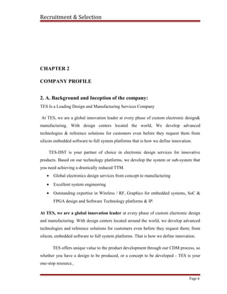 Recruitment & Selection
CHAPTER 2
COMPANY PROFILE
2. A. Background and Inception of the company:
TES Is a Leading Design and Manufacturing Services Company
At TES, we are a global innovation leader at every phase of custom electronic design&
manufacturing. With design centers located the world, We develop advanced
technologies & reference solutions for customers even before they request them from
silicon embedded software to full system platforms that is how we define innovation.
TES-DST is your partner of choice in electronic design services for innovative
products. Based on our technology platforms, we develop the system or sub-system that
you need achieving a drastically reduced TTM.
• Global electronics design services from concept to manufacturing
• Excellent system engineering
• Outstanding expertise in Wireless / RF, Graphics for embedded systems, SoC &
FPGA design and Software Technology platforms & IP.
At TES, we are a global innovation leader at every phase of custom electronic design
and manufacturing. With design centers located around the world, we develop advanced
technologies and reference solutions for customers even before they request them; from
silicon, embedded software to full system platforms. That is how we define innovation.
TES offers unique value to the product development through our CDM process, so
whether you have a design to be produced, or a concept to be developed - TES is your
one-stop resource.
Page 6
 