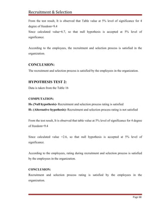 Recruitment & Selection
From the test result, It is observed that Table value at 5% level of significance for 4
degree of freedom=9.4
Since calculated value=6.7, so that null hypothesis is accepted at 5% level of
significance.
According to the employees, the recruitment and selection process is satisfied in the
organization.
CONCLUSION:
The recruitment and selection process is satisfied by the employees in the organization.
HYPOTHESIS TEST 2:
Data is taken from the Table 16
COMPUTATION:
H0: (Null hypothesis)- Recruitment and selection process rating is satisfied
H1: (Alternative hypothesis)- Recruitment and selection process rating is not satisfied
From the test result, It is observed that table value at 5% level of significance for 4 degree
of freedom=9.4
Since calculated value =2.6, so that null hypothesis is accepted at 5% level of
significance.
According to the employees, rating during recruitment and selection process is satisfied
by the employees in the organization.
CONCLUSION:
Recruitment and selection process rating is satisfied by the employees in the
organization.
Page 68
 