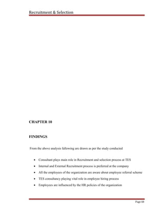 Recruitment & Selection
CHAPTER 10
FINDINGS
From the above analysis fallowing are drawn as per the study conducted
• Consultant plays main role in Recruitment and selection process at TES
• Internal and External Recruitment process is preferred at the company
• All the employees of the organization are aware about employee referral scheme
• TES consultancy playing vital role in employee hiring process
• Employees are influenced by the HR policies of the organization
Page 69
 