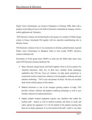 Recruitment & Selection
Purple Vision Technologies was formed at Bangalore in February 2000, India with a
purpose of providing services in the field of electronics multimedia & imaging, wireless,
mobile applications & Telematics.
TES Electronic solution was formed based on the purpose of a number of Thales design
centers in France, Germany& UK together with two specialist manufacturing sites in
Brittany, France.
TES Electronic solutions in line to its commitment to develop a global business acquired
Purple vision Technologies in Bangalore India to form locally TESPV electronic
solutions (India) pvt.ltd.
Divestment of VLST group (from TESPV) to mind tree ltd. While other teams from
under TES Electronic solutions (India) pvt ltd.
• Many electronic design houses and board suppliers claim to be key partners for
industrial electronics. Only few of them have similarly broad technology
capabilities that TES has. From µC solutions via high speed connectivity or
customized wireless connectivity solutions to hi-end graphics rendering and user
interface technology – TES is your real partner of choice. We have an excellent
track record with key players in this market.
• Medical electronics is one of the strongest growing markets of today. TES
provides wireless solutions and graphics rendering technology as well as user
interface solutions for medical electronics.
• Highly complex medical equipment requires user interfaces that enable the
medical staff – doctors as well as medical assistants and nurses to easily and
safely operate the equipment. It is for the benefit of the patients ensuring that
there are no faulty operations. It is to the benefit of the staff - which is very often
Page 7
 