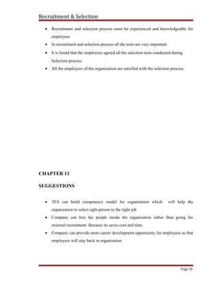 Recruitment & Selection
• Recruitment and selection process must be experienced and knowledgeable for
employees
• In recruitment and selection process all the tests are very important.
• It is found that the employees agreed all the selection tests conducted during
Selection process.
• All the employees of the organization are satisfied with the selection process.
CHAPTER 11
SUGGESTIONS
• TES can build competency model for organization which will help the
organization to select right person to the right job
• Company can hire the people inside the organization rather than going for
external recruitment. Because its saves cost and time.
• Company can provide more career development opportunity for employees so that
employees will stay back in organization
Page 70
 