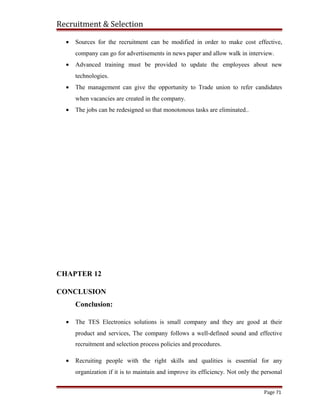 Recruitment & Selection
• Sources for the recruitment can be modified in order to make cost effective,
company can go for advertisements in news paper and allow walk in interview.
• Advanced training must be provided to update the employees about new
technologies.
• The management can give the opportunity to Trade union to refer candidates
when vacancies are created in the company.
• The jobs can be redesigned so that monotonous tasks are eliminated..
CHAPTER 12
CONCLUSION
Conclusion:
• The TES Electronics solutions is small company and they are good at their
product and services, The company follows a well-defined sound and effective
recruitment and selection process policies and procedures.
• Recruiting people with the right skills and qualities is essential for any
organization if it is to maintain and improve its efficiency. Not only the personal
Page 71
 